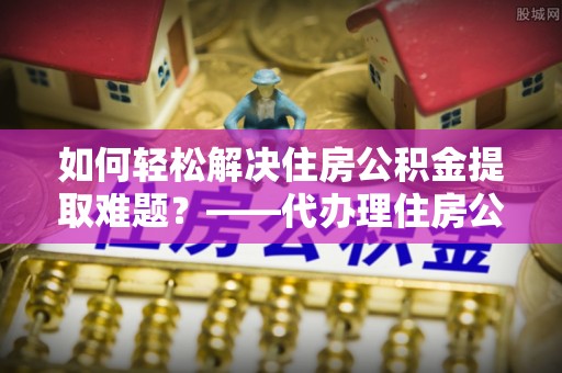 北戴河如何轻松解决住房公积金提取难题？——代办理住房公积金提取服务全解析
