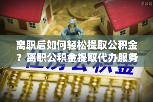 北戴河离职后如何轻松提取公积金？离职公积金提取代办服务全解析