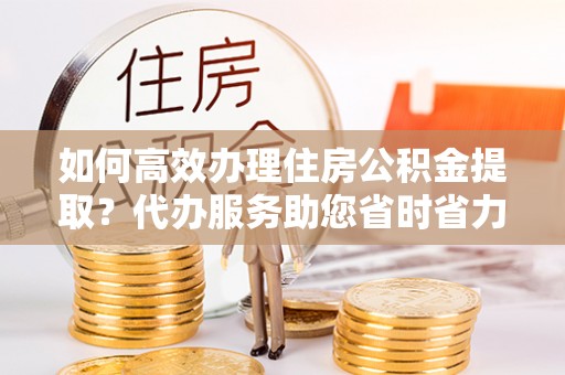 北戴河如何高效办理住房公积金提取？代办服务助您省时省力