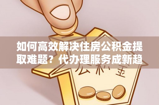 北戴河如何高效解决住房公积金提取难题？代办理服务成新趋势
