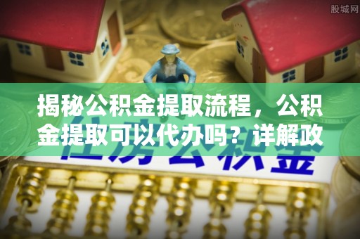 北戴河揭秘公积金提取流程，公积金提取可以代办吗？详解政策与实操技巧