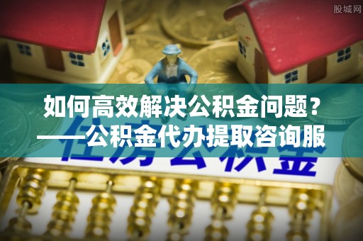 北戴河如何高效解决公积金问题？——公积金代办提取咨询服务指南