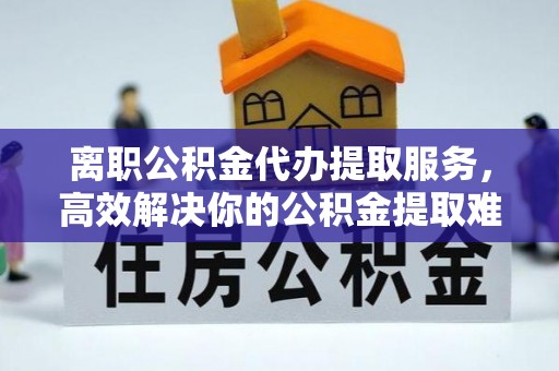 北戴河离职公积金代办提取服务，高效解决你的公积金提取难题