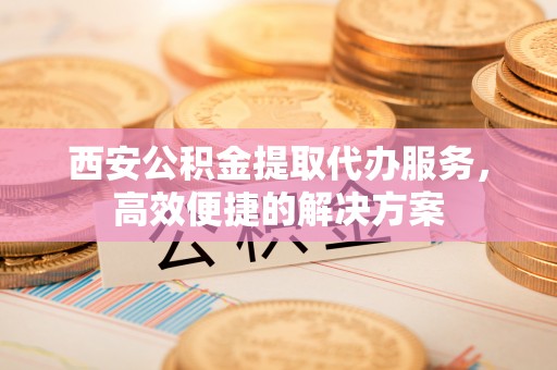 北戴河西安公积金提取代办服务，高效便捷的解决方案