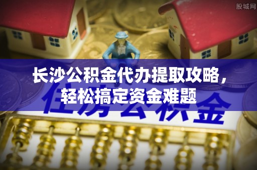北戴河长沙公积金代办提取攻略，轻松搞定资金难题
