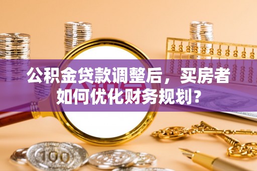 北戴河公积金贷款调整后，买房者如何优化财务规划？