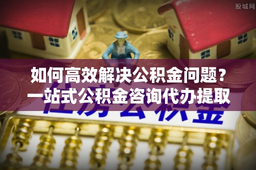 北戴河如何高效解决公积金问题？一站式公积金咨询代办提取服务全解析