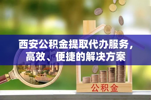 北戴河西安公积金提取代办服务，高效、便捷的解决方案
