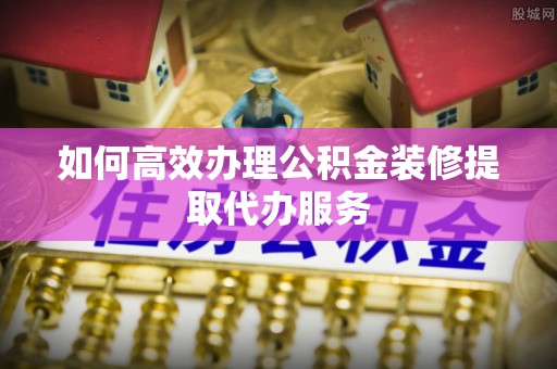 北戴河如何高效办理公积金装修提取代办服务