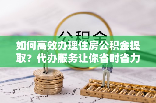 北戴河如何高效办理住房公积金提取？代办服务让你省时省力
