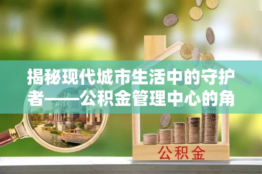 北戴河揭秘现代城市生活中的守护者——公积金管理中心的角色与价值