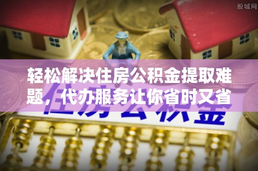 北戴河轻松解决住房公积金提取难题，代办服务让你省时又省心