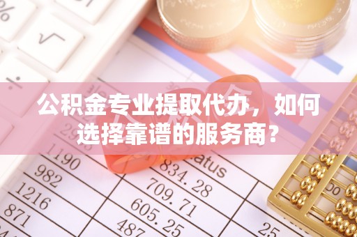北戴河公积金专业提取代办，如何选择靠谱的服务商？