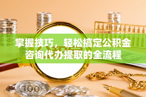 北戴河掌握技巧，轻松搞定公积金咨询代办提取的全流程