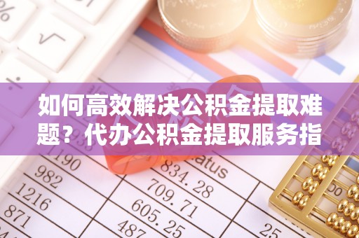 北戴河如何高效解决公积金提取难题？代办公积金提取服务指南
